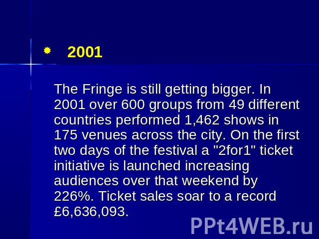 2001 The Fringe is still getting bigger. In 2001 over 600 groups from 49 different countries performed 1,462 shows in 175 venues across the city. On the first two days of the festival a "2for1" ticket initiative is launched increasing audi…