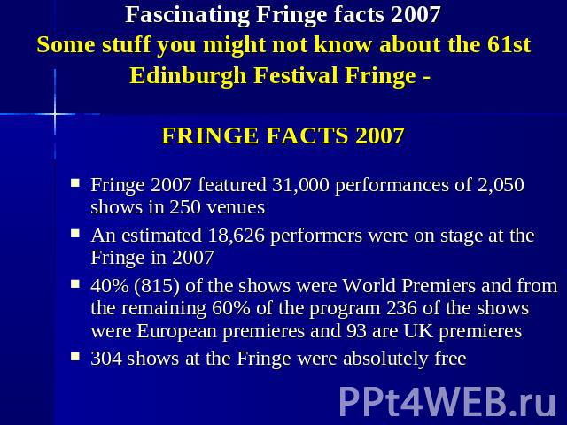Fascinating Fringe facts 2007Some stuff you might not know about the 61st Edinburgh Festival Fringe - FRINGE FACTS 2007 Fringe 2007 featured 31,000 performances of 2,050 shows in 250 venues An estimated 18,626 performers were on stage at the Fringe …