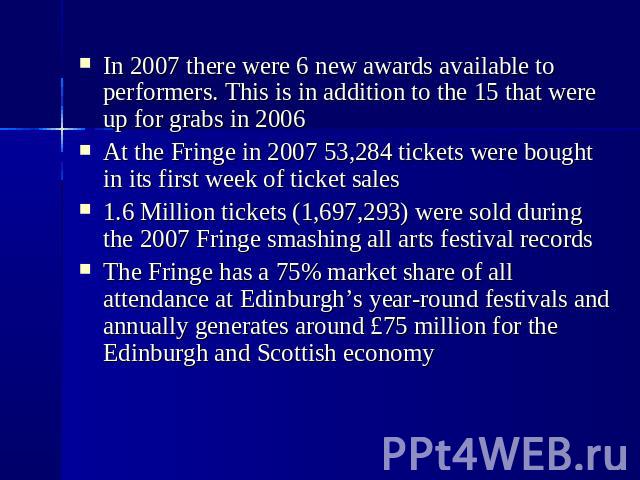 In 2007 there were 6 new awards available to performers. This is in addition to the 15 that were up for grabs in 2006  At the Fringe in 2007 53,284 tickets were bought in its first week of ticket sales  1.6 Million tickets (1,697,293)…