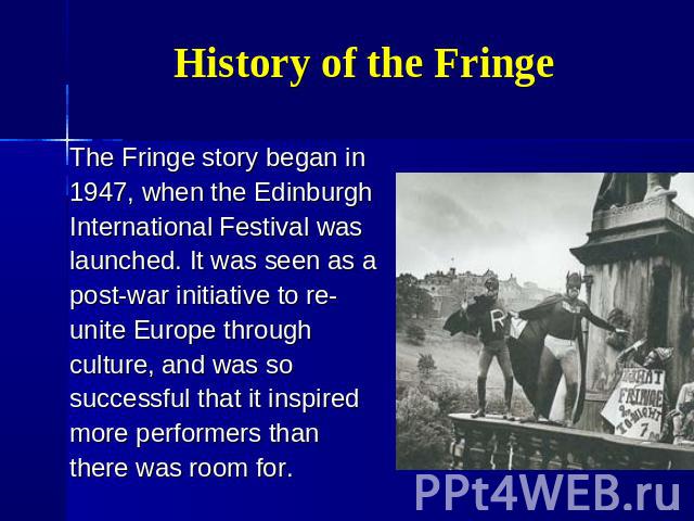 History of the Fringe The Fringe story began in 1947, when the Edinburgh International Festival was launched. It was seen as a post-war initiative to re- unite Europe through culture, and was so successful that it inspired more performers than there…