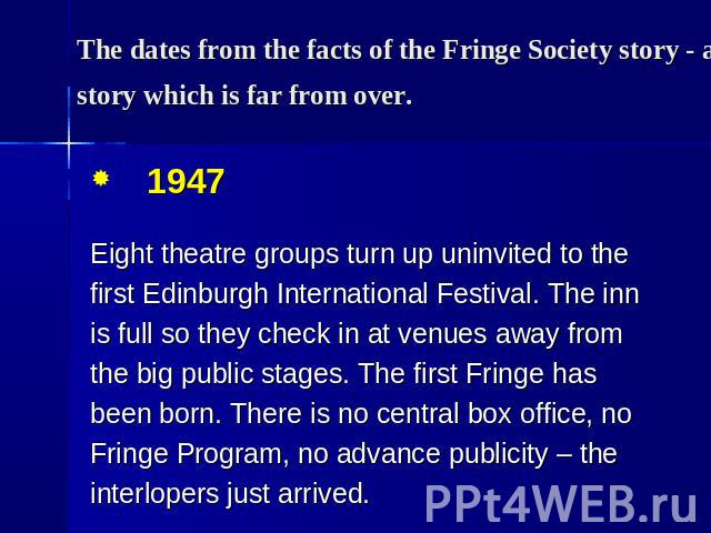 The dates from the facts of the Fringe Society story - a story which is far from over. 1947 Eight theatre groups turn up uninvited to the first Edinburgh International Festival. The inn is full so they check in at venues away from the big public sta…