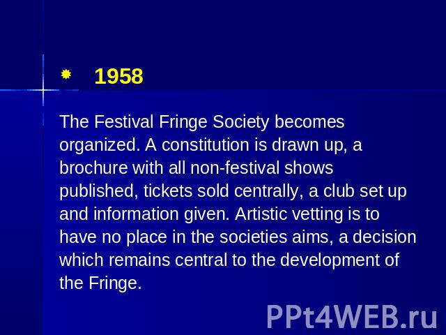 1958 The Festival Fringe Society becomes organized. A constitution is drawn up, a brochure with all non-festival shows published, tickets sold centrally, a club set up and information given. Artistic vetting is to have no place in the societies aims…