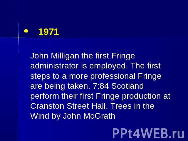 1971 John Milligan the first Fringe administrator is employed. The first steps to a more professional Fringe are being taken. 7:84 Scotland perform their first Fringe production at Cranston Street Hall, Trees in the Wind by John McGrath