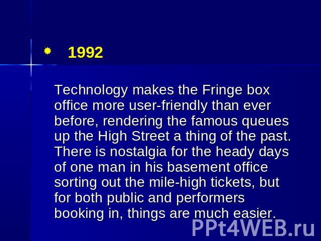 1992 Technology makes the Fringe box office more user-friendly than ever before, rendering the famous queues up the High Street a thing of the past. There is nostalgia for the heady days of one man in his basement office sorting out the mile-high ti…