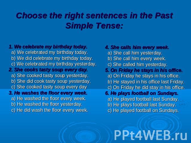Choose the right sentences in the Past Simple Tense: 1. We celebrate my birthday today. a) We celebrated my birthday today. b) We did celebrate my birthday today. c) We celebrated my birthday yesterday. 2. She cooks tasty soup every day. a) She cook…
