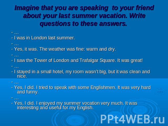 Imagine that you are speaking to your friend about your last summer vacation. Write questions to these answers. - … - I was in London last summer. - … - Yes, it was. The weather was fine: warm and dry. - … - I saw the Tower of London and Trafalgar S…