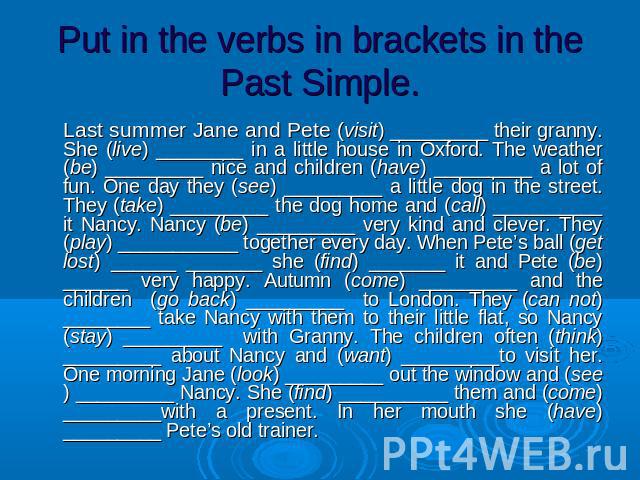 Put in the verbs in brackets in the Past Simple. Last summer Jane and Pete (visit) _________ their granny. She (live) ________ in a little house in Oxford. The weather (be) _________ nice and children (have) _________ a lot of fun. One day they (see…