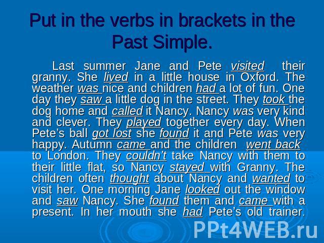 Put in the verbs in brackets in the Past Simple. Last summer Jane and Pete visited their granny. She lived in a little house in Oxford. The weather was nice and children had a lot of fun. One day they saw a little dog in the street. They took the do…