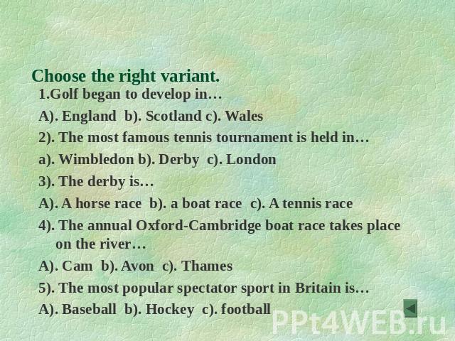 Do the Quiz Choose the right variant. 1.Golf began to develop in… A). England b). Scotland c). Wales 2). The most famous tennis tournament is held in… a). Wimbledon b). Derby c). London 3). The derby is… A). A horse race b). a boat race c). A tennis…