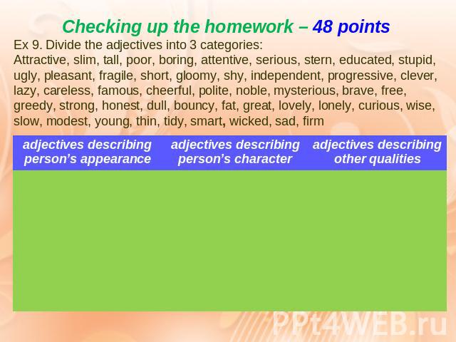 Checking up the homework – 48 points Ex 9. Divide the adjectives into 3 categories: Attractive, slim, tall, poor, boring, attentive, serious, stern, educated, stupid, ugly, pleasant, fragile, short, gloomy, shy, independent, progressive, clever, laz…