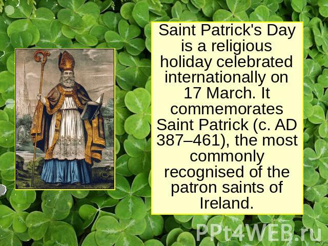Saint Patrick's Day is a religious holiday celebrated internationally on 17 March. It commemorates Saint Patrick (c. AD 387–461), the most commonly recognised of the patron saints of Ireland.