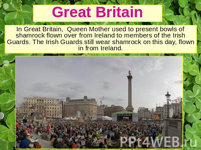 Great Britain In Great Britain, Queen Mother used to present bowls of shamrock flown over from Ireland to members of the Irish Guards. The Irish Guards still wear shamrock on this day, flown in from Ireland.