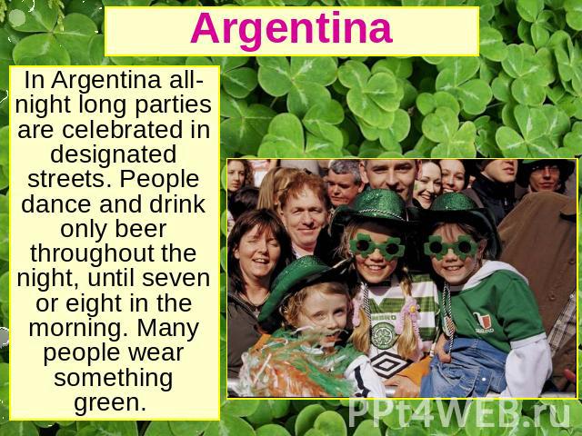 Argentina In Argentina all-night long parties are celebrated in designated streets. People dance and drink only beer throughout the night, until seven or eight in the morning. Many people wear something green.