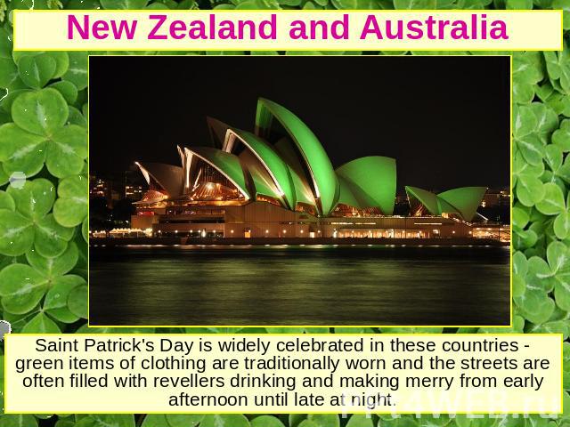 New Zealand and Australia Saint Patrick's Day is widely celebrated in these countries - green items of clothing are traditionally worn and the streets are often filled with revellers drinking and making merry from early afternoon until late at night.