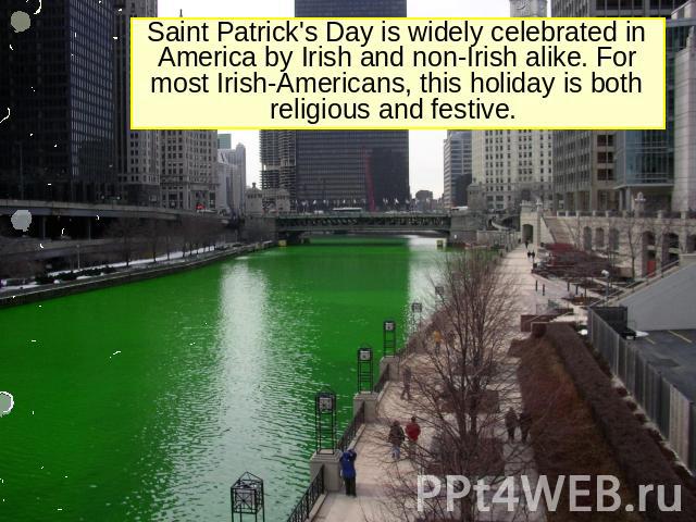 Saint Patrick's Day is widely celebrated in America by Irish and non-Irish alike. For most Irish-Americans, this holiday is both religious and festive.