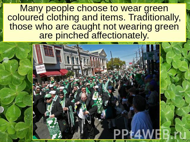 Many people choose to wear green coloured clothing and items. Traditionally, those who are caught not wearing green are pinched affectionately.