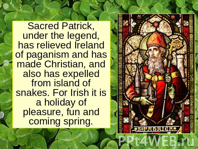 Sacred Patrick, under the legend, has relieved Ireland of paganism and has made Christian, and also has expelled from island of snakes. For Irish it is a holiday of pleasure, fun and coming spring.
