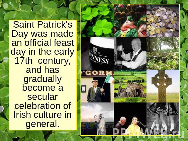 Saint Patrick's Day was made an official feast day in the early 17th century, and has gradually become a secular celebration of Irish culture in general.