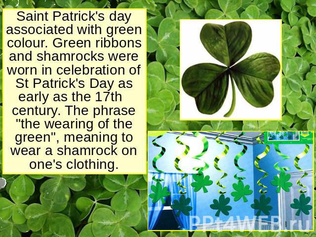 Saint Patrick's day associated with green colour. Green ribbons and shamrocks were worn in celebration of St Patrick's Day as early as the 17th century. The phrase 