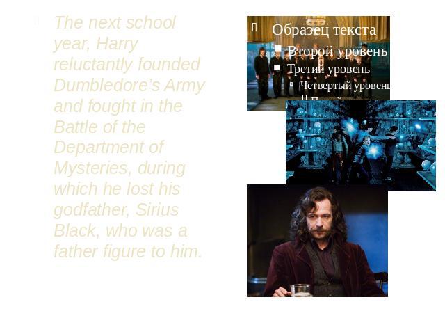 The next school year, Harry reluctantly founded Dumbledore’s Army and fought in the Battle of the Department of Mysteries, during which he lost his godfather, Sirius Black, who was a father figure to him.