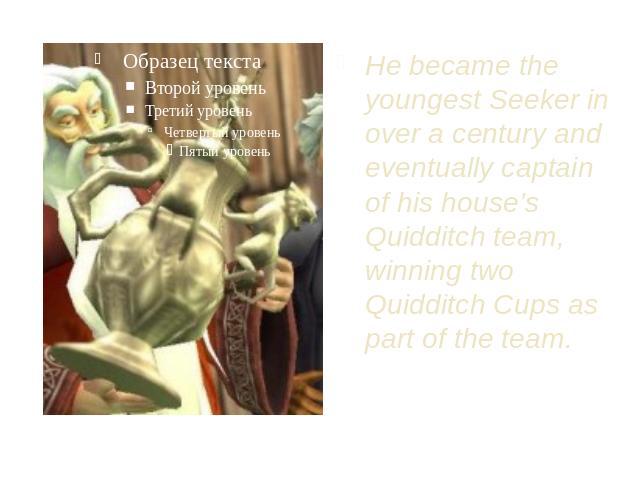 He became the youngest Seeker in over a century and eventually captain of his house’s Quidditch team, winning two Quidditch Cups as part of the team.
