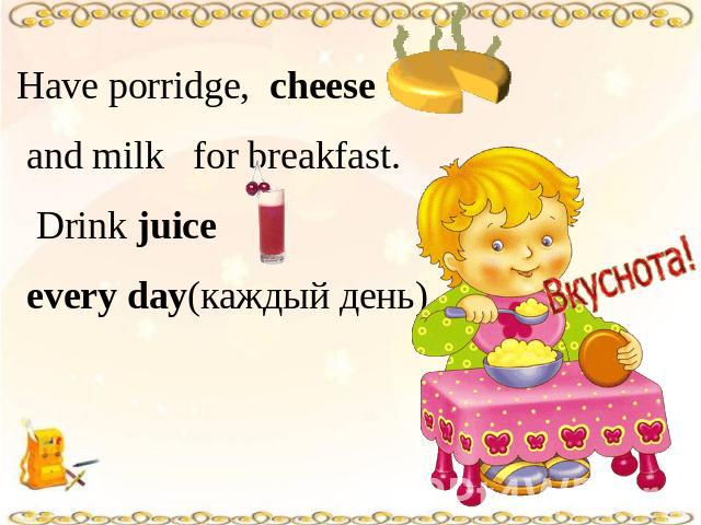 Have porridge, cheese and milk for breakfast. Drink juice every day(каждый день).