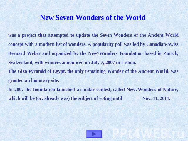 New Seven Wonders of the World was a project that attempted to update the Seven Wonders of the Ancient World concept with a modern list of wonders. A popularity poll was led by Canadian-Swiss Bernard Weber and organized by the New7Wonders Foundation…