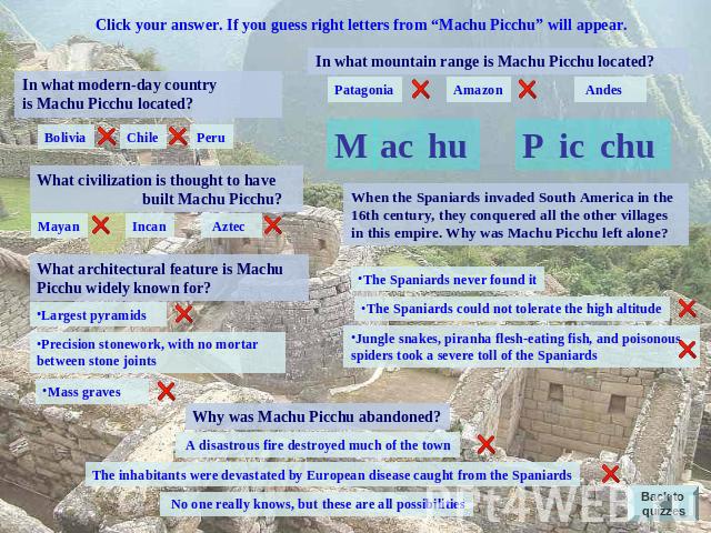 Click your answer. If you guess right letters from “Machu Picchu” will appear. In what modern-day country is Machu Picchu located? Bolivia Chile Peru What civilization is thought to have built Machu Picchu? Mayan Incan Aztec What architectural featu…