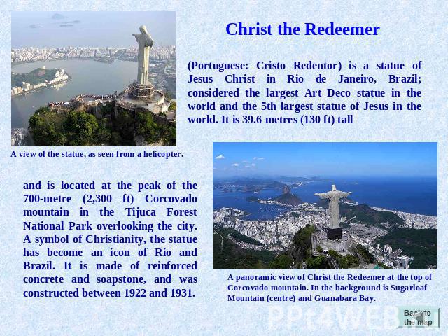 Christ the Redeemer Portuguese: Cristo Redentor) is a statue of Jesus Christ in Rio de Janeiro, Brazil; considered the largest Art Deco statue in the world and the 5th largest statue of Jesus in the world. It is 39.6 metres (130 ft) tall A view of t…