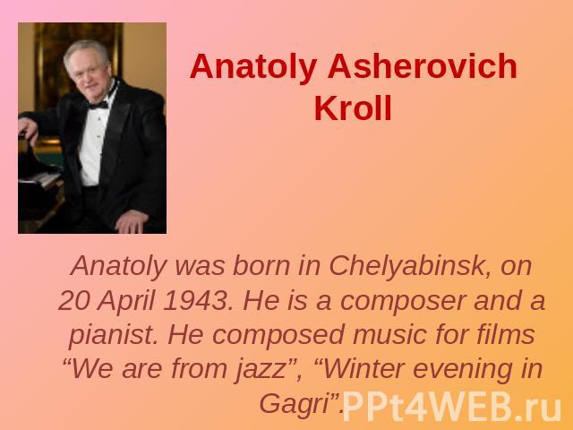 Anatoly Asherovich Kroll Anatoly was born in Chelyabinsk, on 20 April 1943. He is a composer and a pianist. He composed music for films “We are from jazz”, “Winter evening in Gagri”.