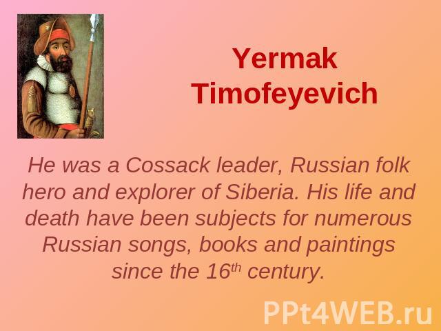 Yermak Timofeyevich He was a Cossack leader, Russian folk hero and explorer of Siberia. His life and death have been subjects for numerous Russian songs, books and paintings since the 16th century.