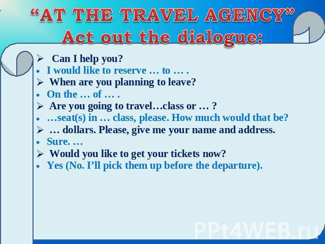 “AT THE TRAVEL AGENCY”Act out the dialogue: Can I help you? I would like to reserve … to … . When are you planning to leave? On the … of … . Are you going to travel…class or … ? …seat(s) in … class, please. How much would that be? … dollars. Please,…