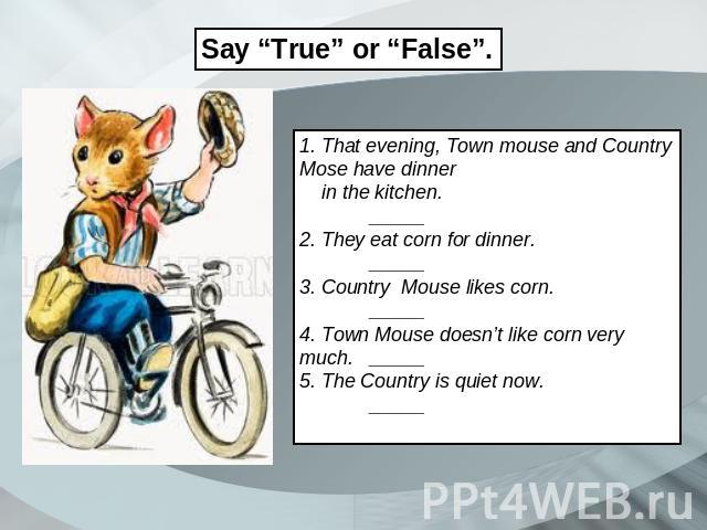 Say “True” or “False”. 1. That evening, Town mouse and Country Mose have dinner in the kitchen. _____ 2. They eat corn for dinner. _____ 3. Country Mouse likes corn. _____ 4. Town Mouse doesn’t like corn very much._____ 5. The Country is quiet now. _____