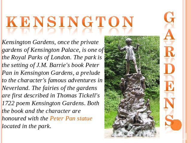 Kensington Kensington Gardens, once the private gardens of Kensington Palace, is one of the Royal Parks of London. The park is the setting of J.M. Barrie's book Peter Pan in Kensington Gardens, a prelude to the character's famous adventures in Never…