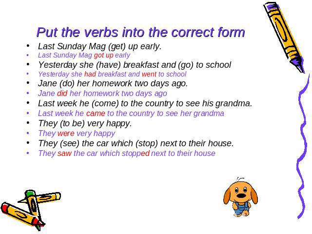 Put the verbs into the correct form Last Sunday Mag (get) up early. Last Sunday Mag got up early Yesterday she (have) breakfast and (go) to school Yesterday she had breakfast and went to school Jane (do) her homework two days ago. Jane did her homew…