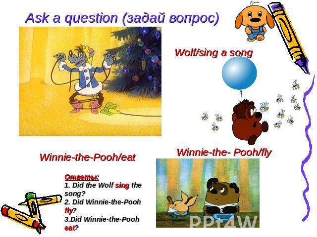 Ask a question (задай вопрос) Wolf/sing a song Winnie-the- Pooh/fly Winnie-the-Pooh/eat Ответы: 1. Did the Wolf sing the song? 2. Did Winnie-the-Pooh fly? 3.Did Winnie-the-Pooh eat?