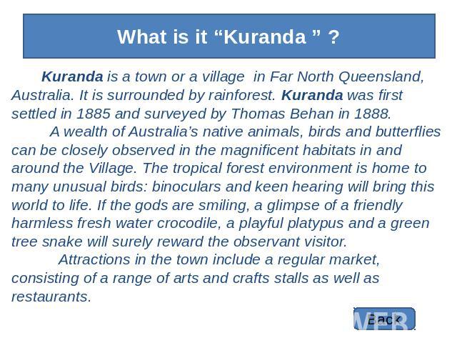 What is it “Kuranda ” ? Kuranda is a town or a village in Far North Queensland, Australia. It is surrounded by rainforest. Kuranda was first settled in 1885 and surveyed by Thomas Behan in 1888. A wealth of Australia’s native animals, birds and butt…