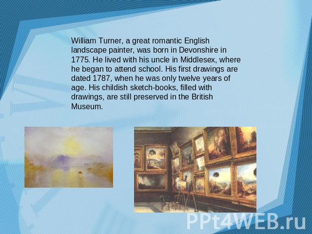 William Turner, a great romantic English landscape painter, was born in Devonshire in 1775. He lived with his uncle in Middlesex, where he began to attend school. His first drawings are dated 1787, when he was only twelve years of age. His childish …