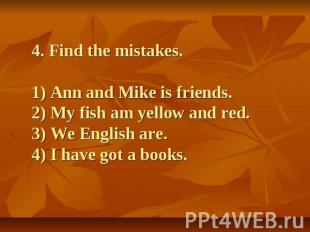 4. Find the mistakes.1) Ann and Mike is friends.2) My fish am yellow and red.3)