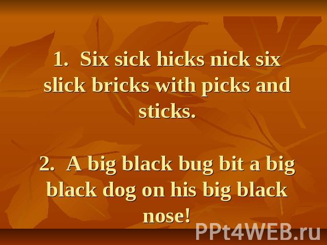 1. Six sick hicks nick six slick bricks with picks and sticks.2. A big black bug bit a big black dog on his big black nose! 2. A big black bug bit a big black dog on his big black nose!