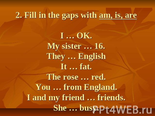 2. Fill in the gaps with am, is, areI … OK.My sister … 16.They … EnglishIt … fat.The rose … red.You … from England.I and my friend … friends.She … busy.