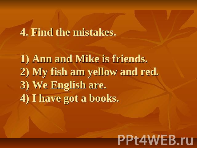 4. Find the mistakes.1) Ann and Mike is friends.2) My fish am yellow and red.3) We English are.4) I have got a books.