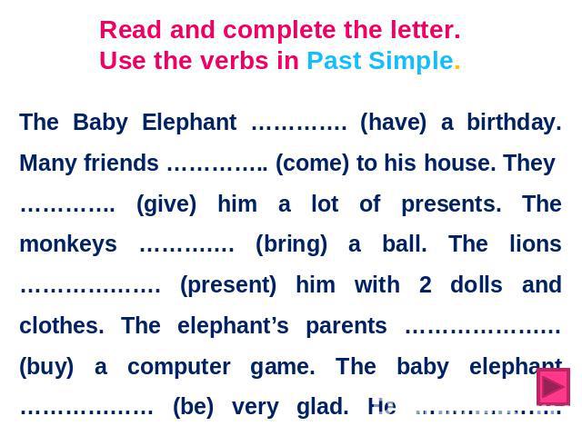 Read and complete the letter. Use the verbs in Past Simple. The Baby Elephant …………. (have) a birthday. Many friends ………….. (come) to his house. They …………. (give) him a lot of presents. The monkeys …………. (bring) a ball. The lions ………………. (present) hi…