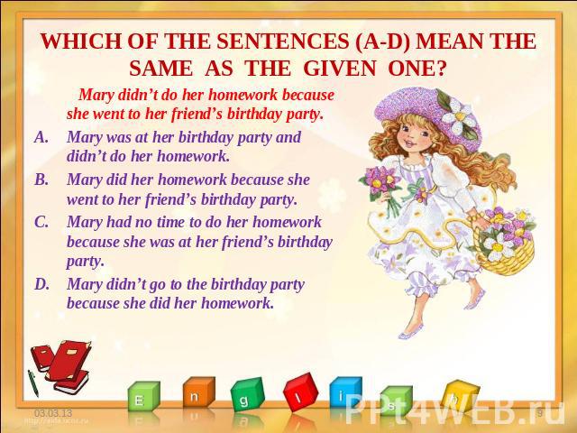 WHICH OF THE SENTENCES (A-D) MEAN THE SAME AS THE GIVEN ONE? Mary didn’t do her homework because she went to her friend’s birthday party. Mary was at her birthday party and didn’t do her homework. Mary did her homework because she went to her friend…