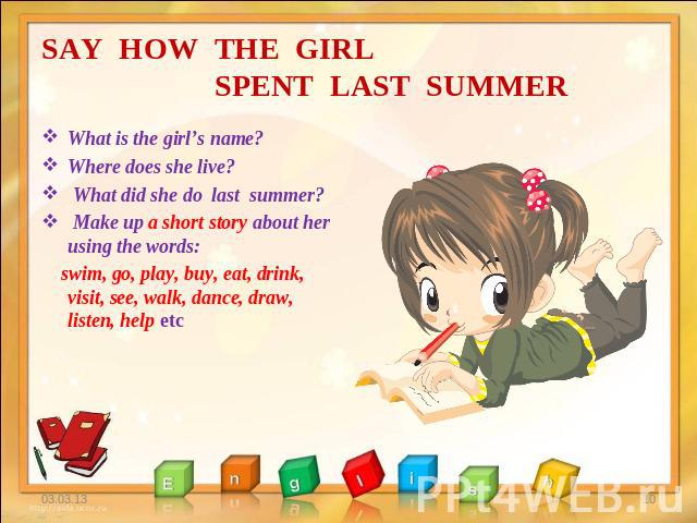 SAY HOW THE GIRL SPENT LAST SUMMER What is the girl’s name? Where does she live? What did she do last summer? Make up a short story about her using the words: swim, go, play, buy, eat, drink, visit, see, walk, dance, draw, listen, help etc