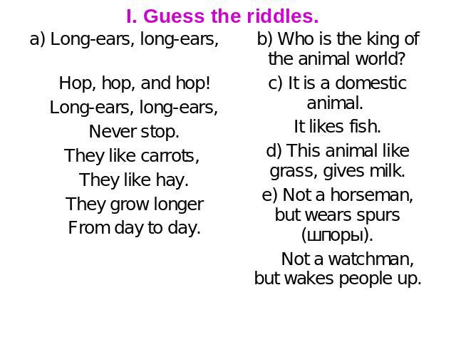 I. Guess the riddles. a) Long-ears, long-ears, Hop, hop, and hop! Long-ears, long-ears, Never stop. They like carrots, They like hay. They grow longer From day to day. b) Who is the king of the animal world? c) It is a domestic animal. It likes fish…