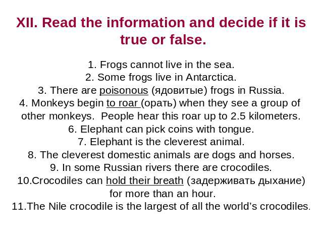 XII. Read the information and decide if it is true or false. Frogs cannot live in the sea. Some frogs live in Antarctica. There are poisonous (ядовитые) frogs in Russia. Monkeys begin to roar (орать) when they see a group of other monkeys. People he…