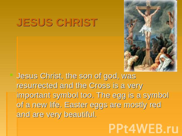 Jesus Christ. Jesus Christ, the son of god, was resurrected and the Cross is a very important symbol too. The egg is a symbol of a new life. Easter eggs are mostly red and are very beautiful.
