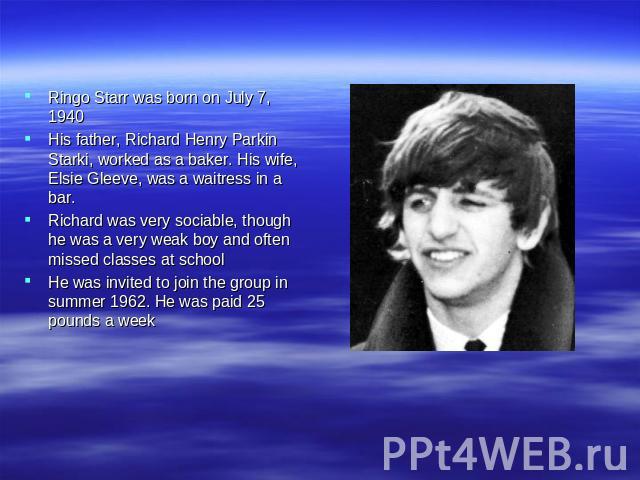 Ringo Starr was born on July 7, 1940 His father, Richard Henry Parkin Starki, worked as a baker. His wife, Elsie Gleeve, was a waitress in a bar. Richard was very sociable, though he was a very weak boy and often missed classes at school He was invi…