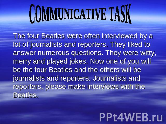 COMMUNICATIVE TASK The four Beatles were often interviewed by a lot of journalists and reporters. They liked to answer numerous questions. They were witty, merry and played jokes. Now one of you will be the four Beatles and the others will be journa…